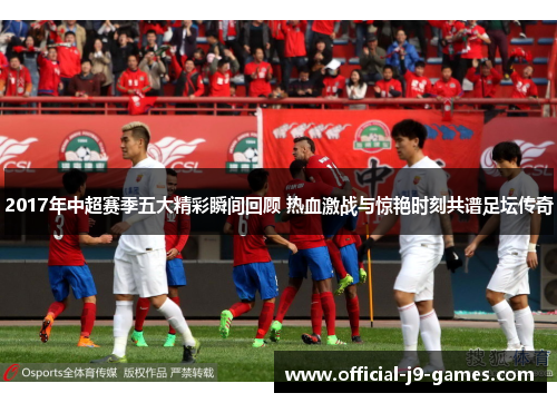 2017年中超赛季五大精彩瞬间回顾 热血激战与惊艳时刻共谱足坛传奇