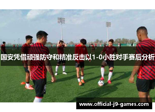国安凭借顽强防守和精准反击以1-0小胜对手赛后分析