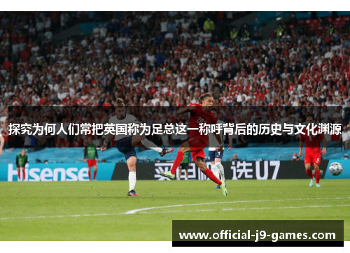 探究为何人们常把英国称为足总这一称呼背后的历史与文化渊源