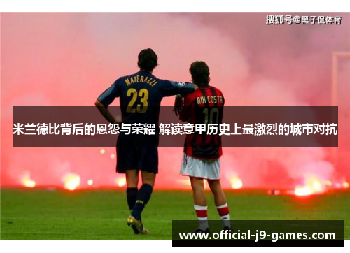 米兰德比背后的恩怨与荣耀 解读意甲历史上最激烈的城市对抗