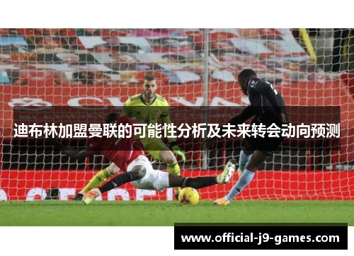 迪布林加盟曼联的可能性分析及未来转会动向预测 迪布林加盟曼联的可能性分析及未来转会动向预测