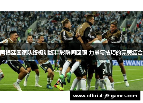阿根廷国家队终极训练精彩瞬间回顾 力量与技巧的完美结合