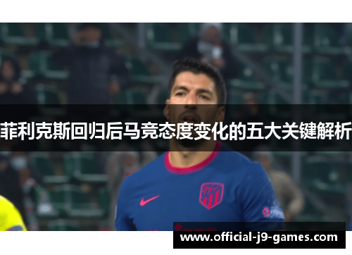 菲利克斯回归后马竞态度变化的五大关键解析