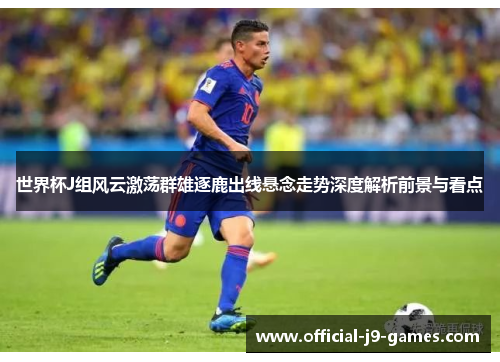 世界杯J组风云激荡群雄逐鹿出线悬念走势深度解析前景与看点