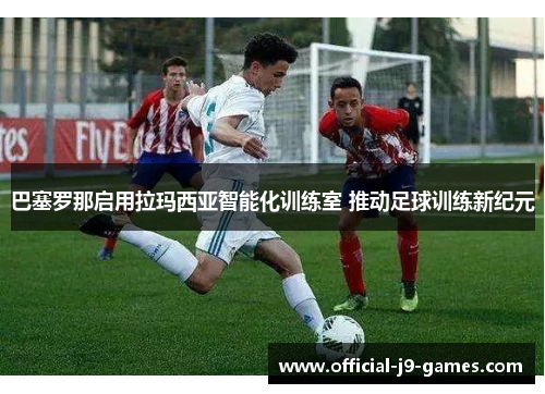 巴塞罗那启用拉玛西亚智能化训练室 推动足球训练新纪元
