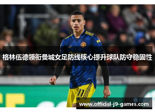 格林伍德领衔曼城女足防线核心提升球队防守稳固性