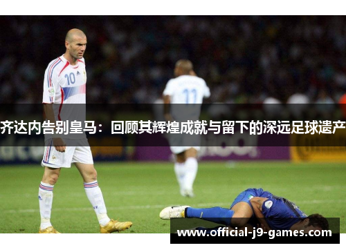齐达内告别皇马:回顾其辉煌成就与留下的深远足球遗产 齐达内告别皇马:回顾其辉煌成就与留下的深远足球遗产
