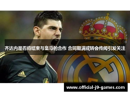 齐达内是否将结束与皇马的合作 合同期满或转会传闻引发关注