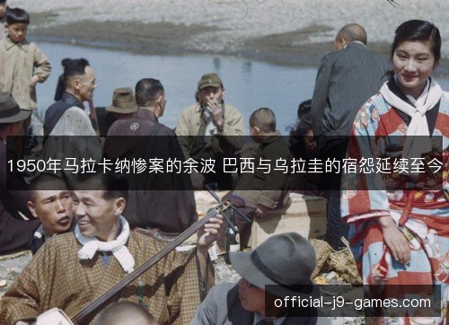 1950年马拉卡纳惨案的余波 巴西与乌拉圭的宿怨延续至今